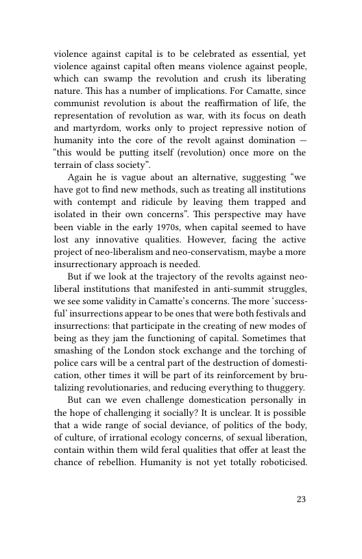 violence against capital is to be celebrated as essential, yet violence against capital often means violence against people, which can swamp the revolution and crush its liberating nature. This has a number of implications. For Camatte, since communist revolution is about the reaffirmation of life, the representation of revolution as war, with its focus on death and martyrdom, works only to project repressive notion of humanity into the core of the revolt against domination — “this would be putting itself (revolution) once more on the terrain of class society”.  Again he is vague about an alternative, suggesting “we have got to find new methods, such as treating all institutions with contempt and ridicule by leaving them trapped and isolated in their own concerns”. This perspective may have been viable in the early 19705, when capital seemed to have lost any innovative qualities. However, facing the active project of neo-liberalism and neo-conservatism, maybe a more insurrectionary approach is needed.  But if we look at the trajectory of the revolts against neo- liberal institutions that manifested in anti-summit struggles, we see some validity in Camatte’s concerns. The more ‘success- ful insurrections appear to be ones that were both festivals and insurrections: that participate in the creating of new modes of being as they jam the functioning of capital. Sometimes that smashing of the London stock exchange and the torching of police cars will be a central part of the destruction of domesti- cation, other times it will be part of its reinforcement by bru- talizing revolutionaries, and reducing everything to thuggery.  But can we even challenge domestication personally in the hope of challenging it socially? It is unclear. It is possible that a wide range of social deviance, of politics of the body, of culture, of irrational ecology concerns, of sexual liberation, contain within them wild feral qualities that offer at least the chance of rebellion. Humanity is not yet totally roboticised.  2 